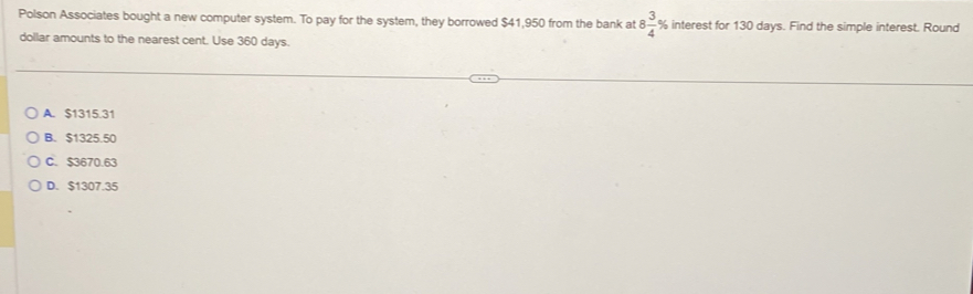 Polson Associates bought a new computer system. To pay for the system, they borrowed $41,950 from the bank at 8 3/4 % interest for 130 days. Find the simple interest. Round
dollar amounts to the nearest cent. Use 360 days.
A. $1315.31
B. $1325.50
C. $3670.63
D. $1307.35