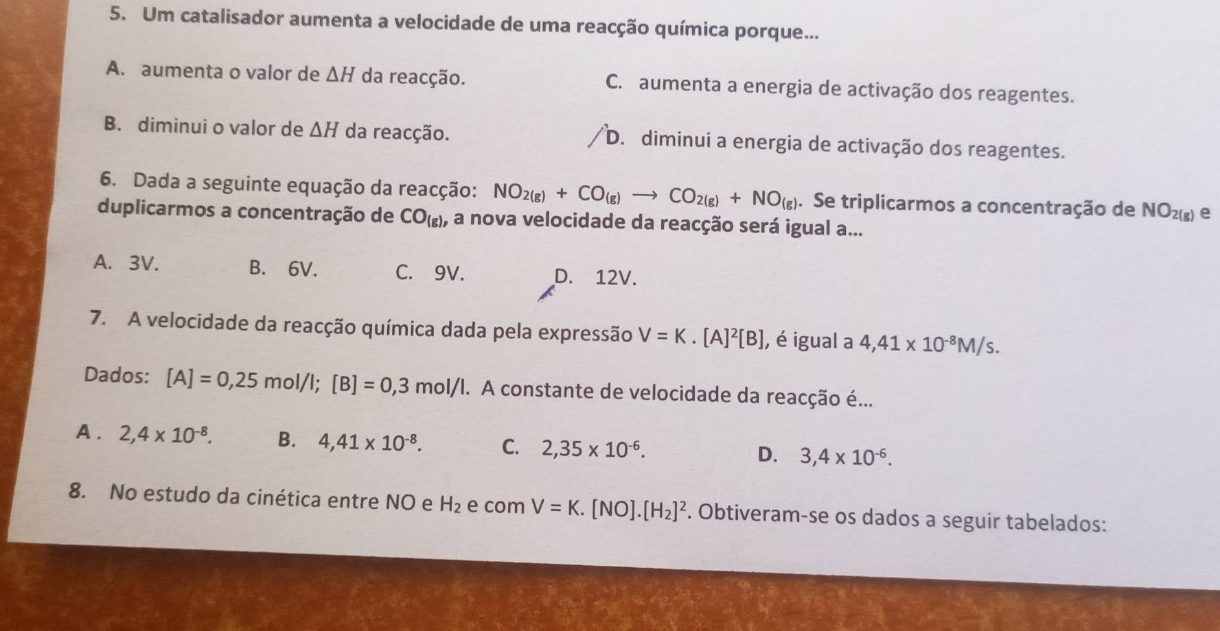 Um catalisador aumenta a velocidade de uma reacção química porque...
A. aumenta o valor de △ H da reacção. C. aumenta a energia de activação dos reagentes.
B. diminui o valor de △ H da reacção. D. diminui a energia de activação dos reagentes.
6. Dada a seguinte equação da reacção: NO_2(g)+CO_(g)to CO_2(g)+NO_(g). Se triplicarmos a concentração de NO_2(g) e
duplicarmos a concentração de CO_(g), , a nova velocidade da reacção será igual a...
A. 3V. B. 6V. C. 9V. D. 12V.
7. A velocidade da reacção química dada pela expressão V=K.[A]^2[B] , é igual a 4,41* 10^(-8)M/s. 
Dados: [A]=0,25mol/I; [B]=0,3mol/I. A constante de velocidade da reacção é...
A. 2,4* 10^(-8). B. 4,41* 10^(-8). C. 2,35* 10^(-6).
D. 3,4* 10^(-6). 
8. No estudo da cinética entre NO e H_2 e com V=K.[NO].[H_2]^2. Obtiveram-se os dados a seguir tabelados: