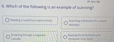 0h 26m 48s
6. Which of the following is an example of scanning?
Reading a novel from start to finish. Searching a dictionary for a word's
definition.
Browsing through a magazine Reading the introduction and
casually. conclusion of an essay.