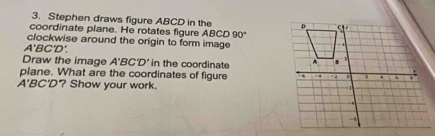 Stephen draws figure ABCD in the 
coordinate plane. He rotates figure ABCD 90°
clockwise around the origin to form image
A'BC'D'. 
Draw the image A'BC'D' in the coordinate 
plane. What are the coordinates of figure
A'BC'D ? Show your work.