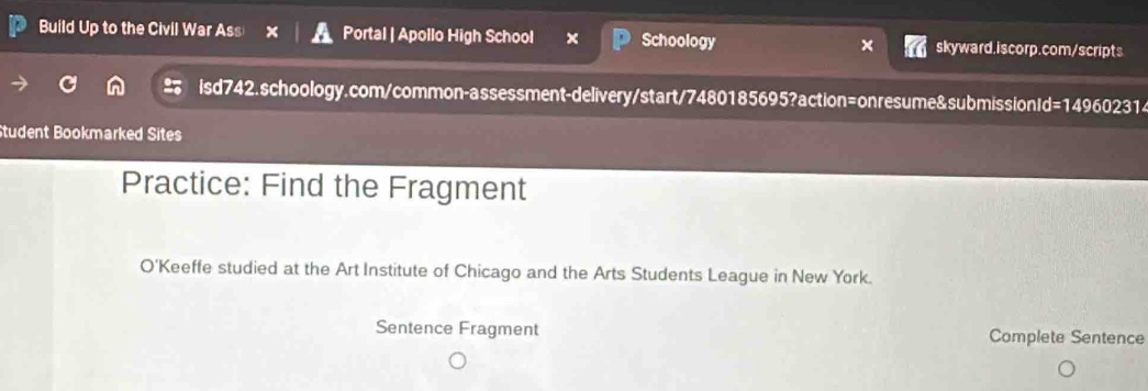 Build Up to the Civil War Ass Portal | Apollo High School Schoology skyward.iscorp.com/scripts 
isd742.schoology.com/common-assessment-delivery/start/7480185695?action=onresume&submission Id=14 960231 
Student Bookmarked Sites 
Practice: Find the Fragment 
O'Keeffe studied at the Art Institute of Chicago and the Arts Students League in New York. 
Sentence Fragment Complete Sentence