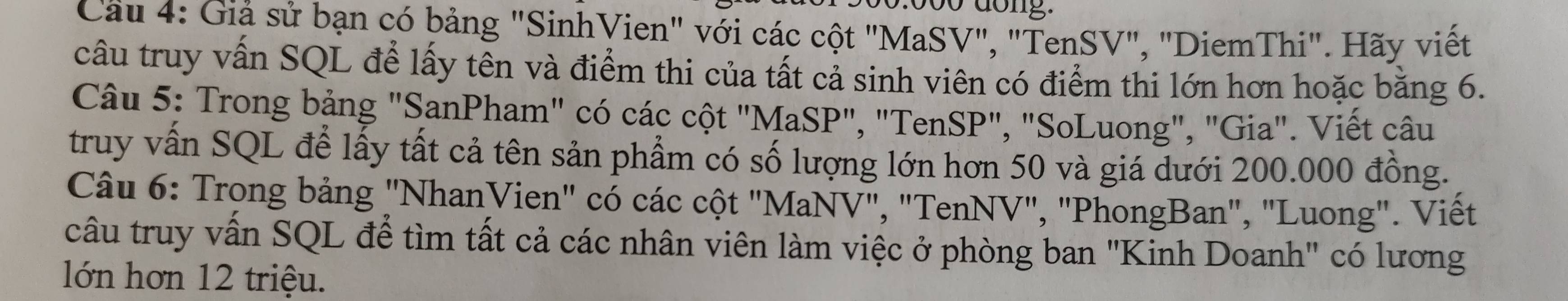 do ng . 
Cầu 4: Giả sử bạn có bảng "SinhVien" với các cột "MaSV", "TenSV", "DiemThi". Hãy viết 
câu truy vấn SQL để lấy tên và điểm thi của tất cả sinh viên có điểm thi lớn hơn hoặc bằng 6. 
Câu 5: Trong bảng "SanPham" có các cột "MaSP", "TenSP", "SoLuong", "Gia". Viết câu 
truy vấn SQL để lấy tất cả tên sản phẩm có số lượng lớn hơn 50 và giá dưới 200.000 đồng. 
Câu 6: Trong bảng "NhanVien" có các cột "MaNV", "TenNV", "PhongBan", "Luong". Viết 
câu truy vấn SQL để tìm tất cả các nhân viên làm việc ở phòng ban "Kinh Doanh" có lương 
lớn hơn 12 triệu.