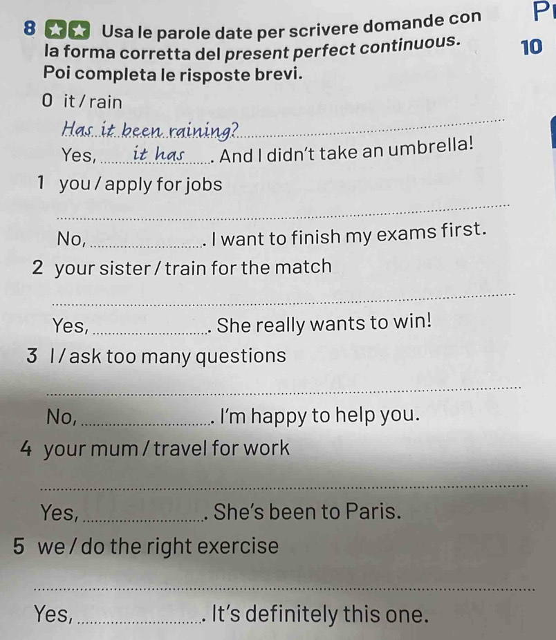 8 5 Usa le parole date per scrivere domande con P 
la forma corretta del present perfect continuous. 10 
Poi completa le risposte brevi. 
0 it / rain 
_ 
Has 
_ 
Yes,_ 
. And I didn’t take an umbrella! 
1 you / apply for jobs 
_ 
No, _I want to finish my exams first. 
2 your sister / train for the match 
_ 
Yes, _. She really wants to win! 
3 I / ask too many questions 
_ 
No, _. I'm happy to help you. 
4 your mum / travel for work 
_ 
Yes,_ . She’s been to Paris. 
5 we / do the right exercise 
_ 
Yes, _. It’s definitely this one.