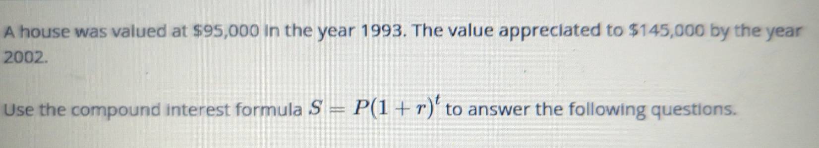 A house was valued at $95,000 in the year 1993. The value appreciated to $145,000 by the year
2002. 
Use the compound interest formula S=P(1+r)^t to answer the following questions.