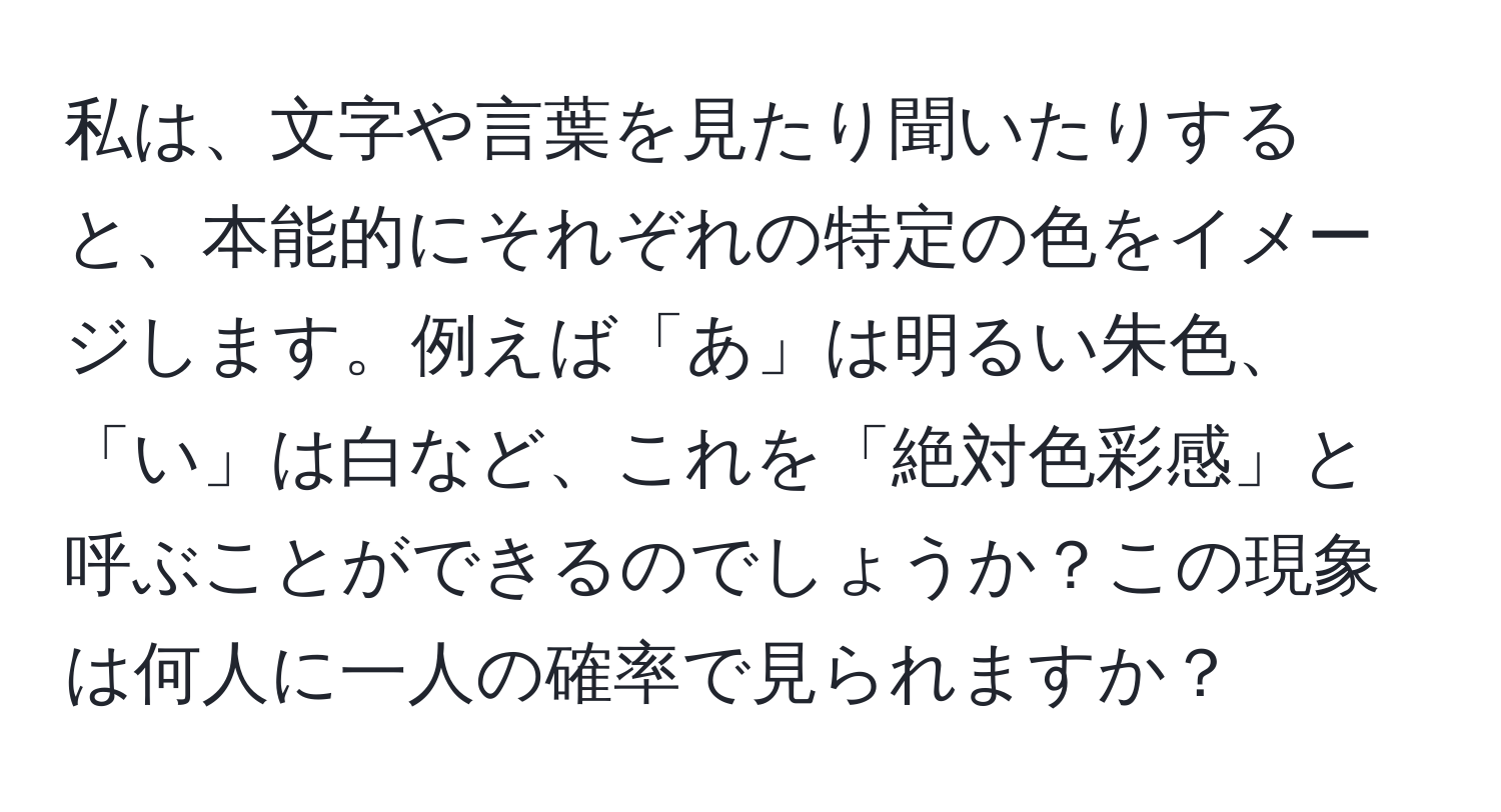 私は、文字や言葉を見たり聞いたりすると、本能的にそれぞれの特定の色をイメージします。例えば「あ」は明るい朱色、「い」は白など、これを「絶対色彩感」と呼ぶことができるのでしょうか？この現象は何人に一人の確率で見られますか？