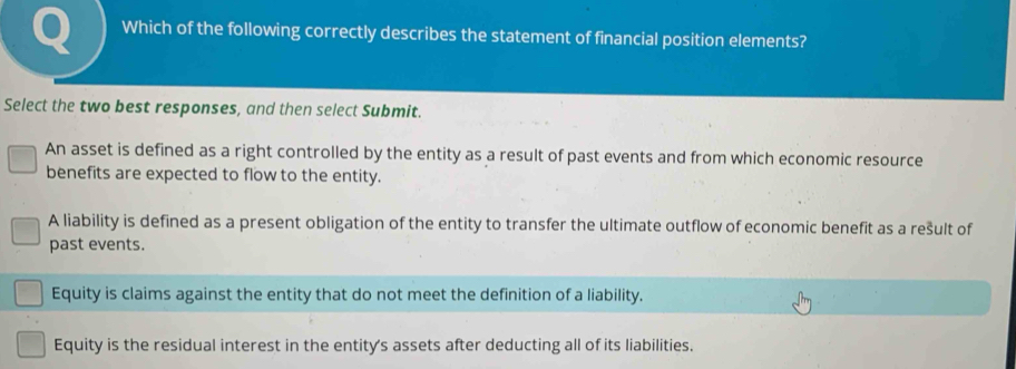 Which of the following correctly describes the statement of financial position elements?
Select the two best responses, and then select Submit.
An asset is defined as a right controlled by the entity as a result of past events and from which economic resource
benefits are expected to flow to the entity.
A liability is defined as a present obligation of the entity to transfer the ultimate outflow of economic benefit as a rešult of
past events.
Equity is claims against the entity that do not meet the definition of a liability.
Equity is the residual interest in the entity's assets after deducting all of its liabilities.