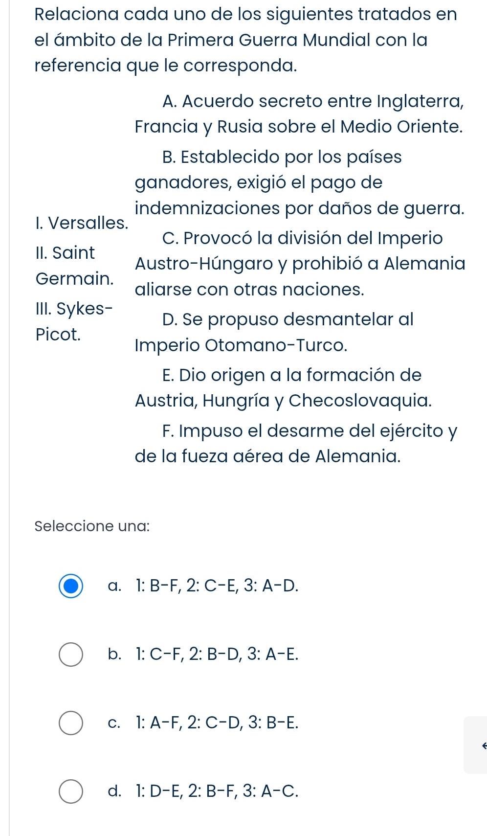 Relaciona cada uno de los siguientes tratados en
el ámbito de la Primera Guerra Mundial con la
referencia que le corresponda.
A. Acuerdo secreto entre Inglaterra,
Francia y Rusia sobre el Medio Oriente.
B. Establecido por los países
ganadores, exigió el pago de
indemnizaciones por daños de guerra.
I. Versalles.
C. Provocó la división del Imperio
II. Saint
Austro-Húngaro y prohibió a Alemania
Germain.
aliarse con otras naciones.
III. Sykes-
D. Se propuso desmantelar al
Picot.
Imperio Otomano-Turco.
E. Dio origen a la formación de
Austria, Hungría y Checoslovaquia.
F. Impuso el desarme del ejército y
de la fueza aérea de Alemania.
Seleccione una:
a. 1 : B-F, 2 : C-E, 3 : A-D.
b. 1 : C-F, 2 : B-D, 3 : A-E.
c. 1 : A-F, 2 : C-D, 3 : B-E.
d. 1 : D-E, 2 : B-F, 3 : A-C.