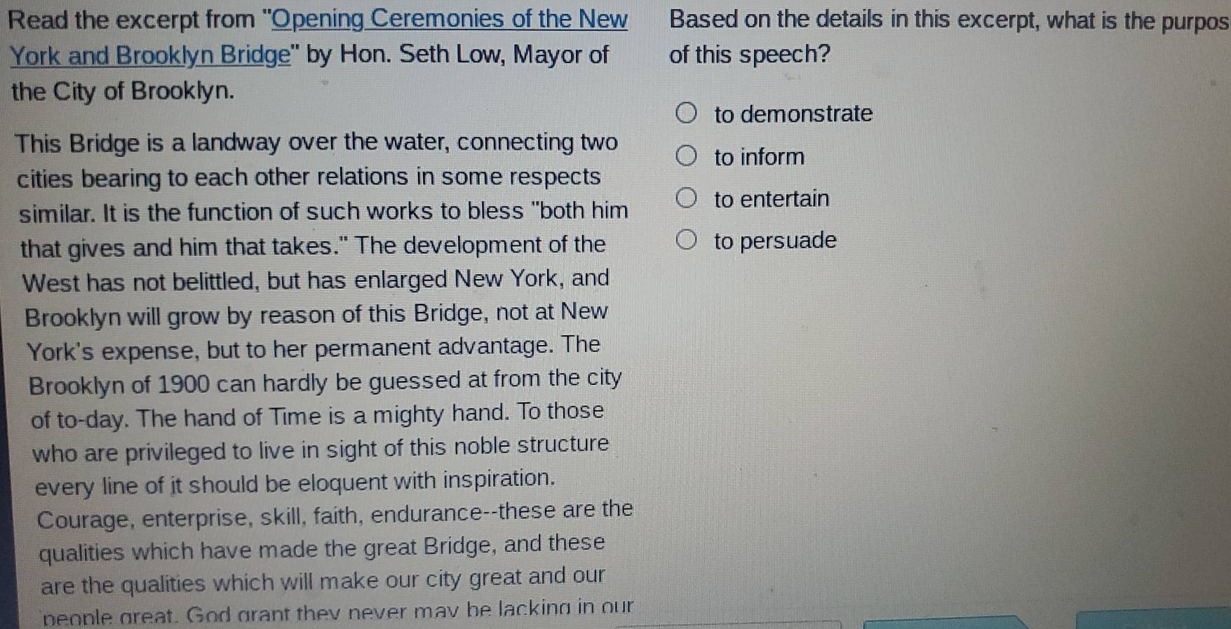 Read the excerpt from "Opening Ceremonies of the New Based on the details in this excerpt, what is the purpos 
York and Brooklyn Bridge' by Hon. Seth Low, Mayor of of this speech? 
the City of Brooklyn. 
to demonstrate 
This Bridge is a landway over the water, connecting two 
to inform 
cities bearing to each other relations in some respects 
to entertain 
similar. It is the function of such works to bless "both him 
that gives and him that takes." The development of the to persuade 
West has not belittled, but has enlarged New York, and 
Brooklyn will grow by reason of this Bridge, not at New 
York's expense, but to her permanent advantage. The 
Brooklyn of 1900 can hardly be guessed at from the city 
of to-day. The hand of Time is a mighty hand. To those 
who are privileged to live in sight of this noble structure 
every line of it should be eloquent with inspiration. 
Courage, enterprise, skill, faith, endurance--these are the 
qualities which have made the great Bridge, and these 
are the qualities which will make our city great and our 
people great. God grant they never mav be lacking in our