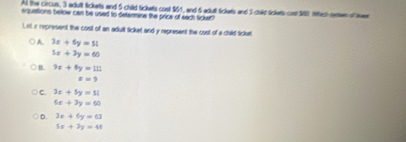 All the circus, 3 adult tickets and 5 child tickets cost $61, and 6 aduti Sickets and 3 culld Sickets cost $80 intech reen of wer
equations below can be used to determine the price of sach ticker?
Let in represent the cost of an adult ticket and y represent the cost of a cuild ticket.
A. 3x+6y=51
5x+3y=60
B. 9x+8y=111
x=9
C. 3x+5y=51
6x+3y=60
D. 3x+6y=63
5x+3y=48