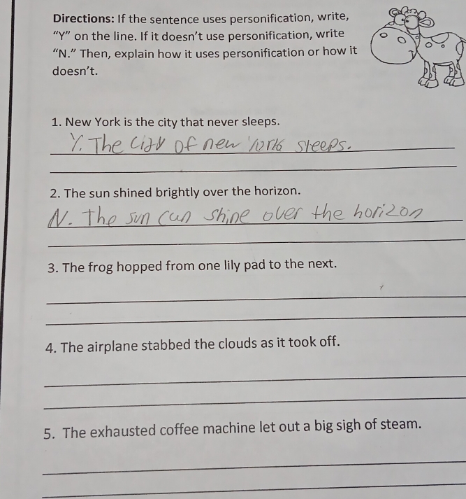 Directions: If the sentence uses personification, write, 
“ Y ” on the line. If it doesn’t use personification, write 
“N.” Then, explain how it uses personification or how it 
doesn’t. 
1. New York is the city that never sleeps. 
_ 
_ 
2. The sun shined brightly over the horizon. 
_ 
_ 
3. The frog hopped from one lily pad to the next. 
_ 
_ 
4. The airplane stabbed the clouds as it took off. 
_ 
_ 
5. The exhausted coffee machine let out a big sigh of steam. 
_ 
_