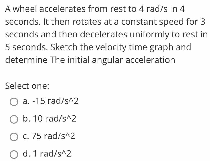 A wheel accelerates from rest to 4 rad/s in 4
seconds. It then rotates at a constant speed for 3
seconds and then decelerates uniformly to rest in
5 seconds. Sketch the velocity time graph and
determine The initial angular acceleration
Select one:
a. -15 rad /s^(wedge)2
b. 10 rad /s^(wedge)2
c. 75 rad /s^(wedge)2
d. 1 rad /s^(wedge)2