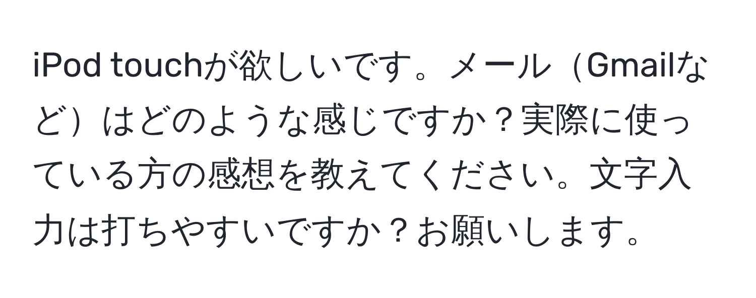 iPod touchが欲しいです。メールGmailなどはどのような感じですか？実際に使っている方の感想を教えてください。文字入力は打ちやすいですか？お願いします。