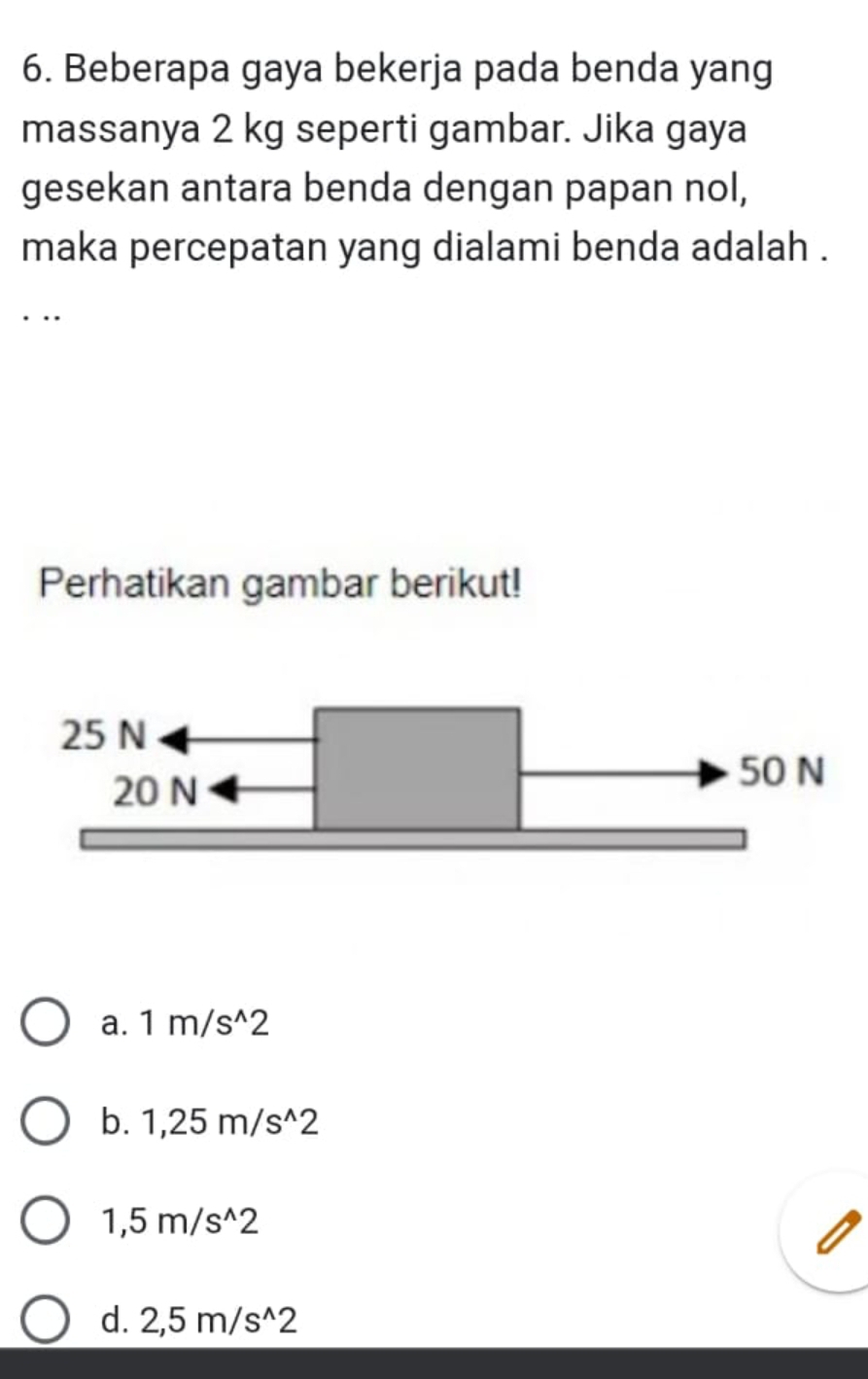 Beberapa gaya bekerja pada benda yang
massanya 2 kg seperti gambar. Jika gaya
gesekan antara benda dengan papan nol,
maka percepatan yang dialami benda adalah .
. .
Perhatikan gambar berikut!
25 N
20 N
50 N
a. 1m/s^(wedge)2
b. 1,25m/s^(wedge)2
1,5m/s^(wedge)2
d. 2,5m/s^(wedge)2