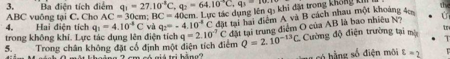 Ba điện tích điểm q_1=27.10^(-8)C, q_2=64.10^(-6)C, q_3=10.1
ABC vuông tại C. Cho AC=30cm; BC=40cm. Lực tác dụng lên q3 khi đặt trong không kI 
the 
4. Hai điện tích q_1=4.10^(-8)C và q_2=-4.10^(-8)C đặt tại hai điểm A và B cách nhau một khoảng 4cm
tr 
trong không khí. Lực tác dụng lên điện tích q=2.10^(-7)C đặt tại trung điểm O của AB là bao nhiêu N? 
5. Trong chân không đặt cố định một điện tích điểm Q=2.10^(-13)C. Cường độ điện trường tại một T 
a có hằng số điện môi 
cho ảng 2 cm có giá trị bằng? varepsilon =2