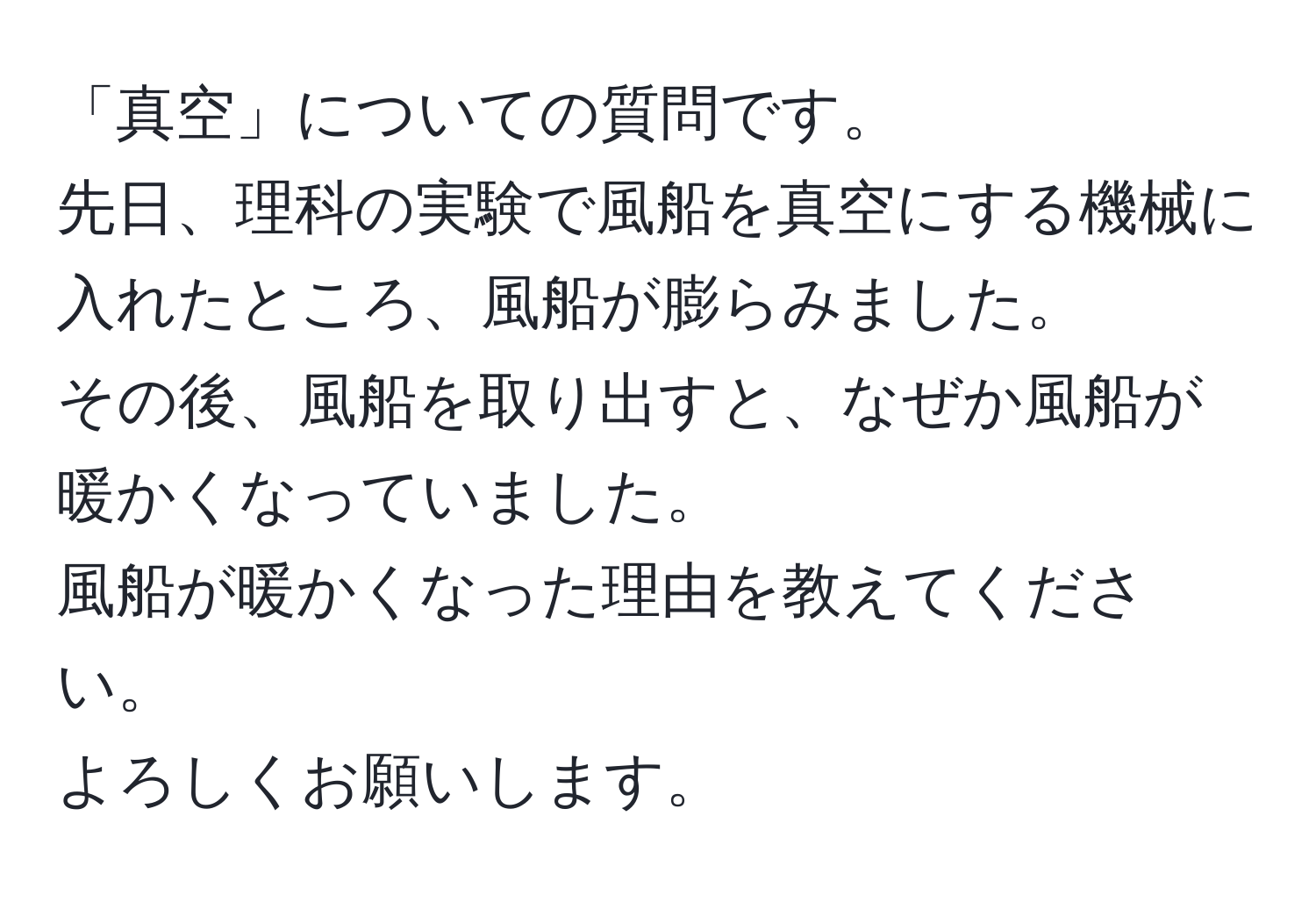 「真空」についての質問です。  
先日、理科の実験で風船を真空にする機械に入れたところ、風船が膨らみました。  
その後、風船を取り出すと、なぜか風船が暖かくなっていました。  
風船が暖かくなった理由を教えてください。  
よろしくお願いします。