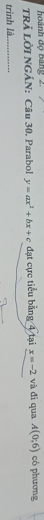hoành độ bang 2. 
TRẢ LỜI NGẢN: Câu 30. Parabol y=ax^2+bx+c đạt cực tiểu bằng 4 tại x=-2 và đi qua A(0;6) có phương 
trình là_