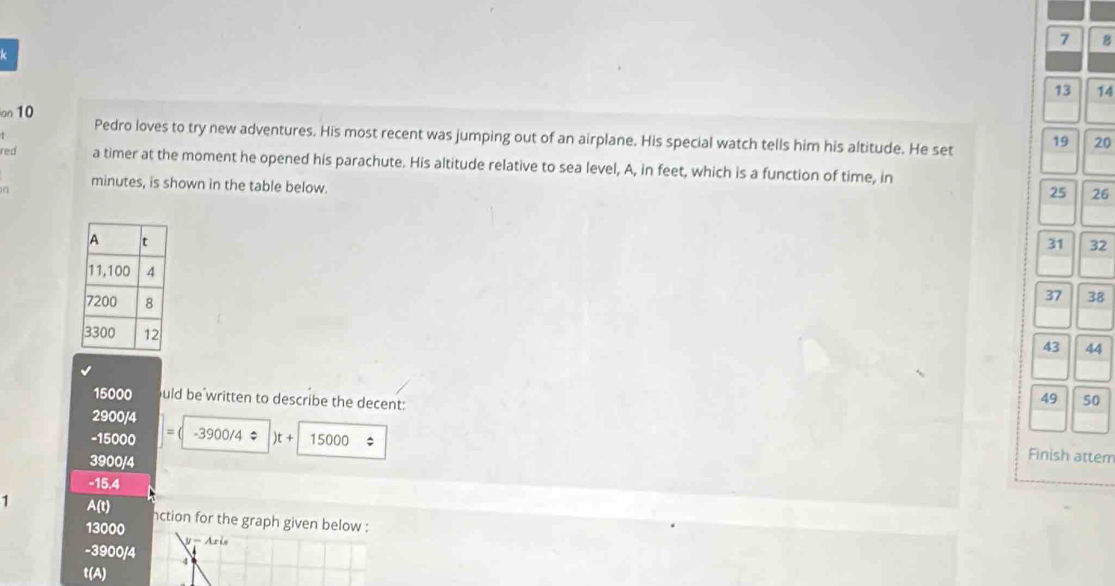 7 8
k
13
on 10 14
Pedro loves to try new adventures. His most recent was jumping out of an airplane. His special watch tells him his altitude. He set 19 20
red a timer at the moment he opened his parachute. His altitude relative to sea level, A, in feet, which is a function of time, in
minutes, is shown in the table below.
25 26
31 32
37 38
43 44
15000 uld be written to describe the decent:
49 50
2900/4
-15000 -3900/4approx )t+ 15000
3900/4
Finish attem
-15.4
1 A(t) nction for the graph given below :
13000 V- Aris
-3900/4
t(A)