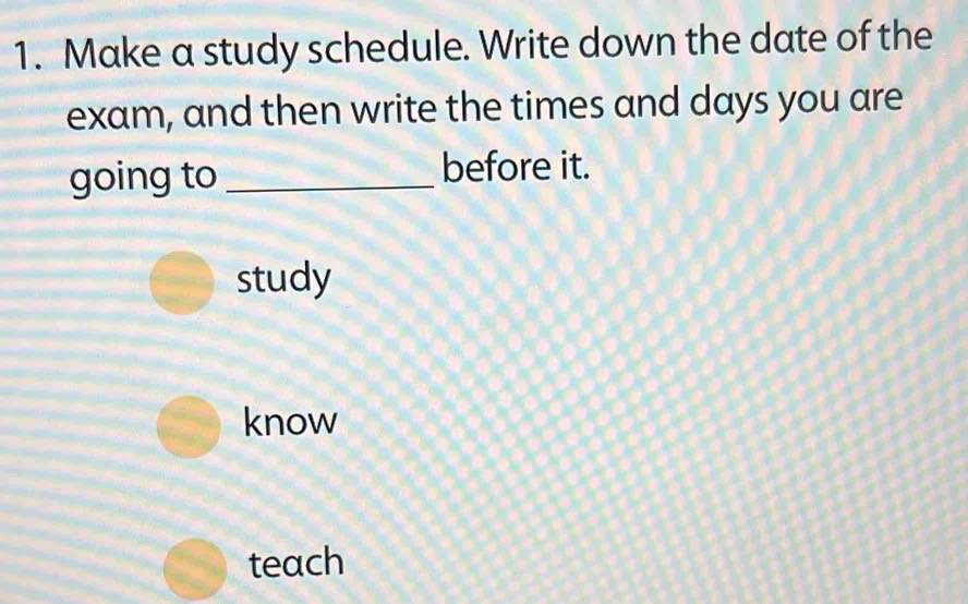 Make a study schedule. Write down the date of the
exam, and then write the times and days you are
going to_ before it.
study
know
teach