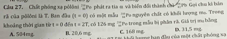 Chất phóng xạ pôlôni _(84)^(210)Po phát ra tia α và biến đối thành chì Pb Gọi chu kì bán
rã của pôlôni là T. Ban đầu (t=0) có một mẫu beginarrayr 210 84endarray Po nguyên chất có khối lượng m₀. Trong
khoảng thời gian từ t=0 đến t=2T , có 126mg^(210)_84 Po trong mẫu bị phân rã. Giá trị m₀ bằng
A. 504mg. B. 20,6 mg. C. 168 mg. D. 31,5 mg.
0 khối lượng ban đầu của một chất phóng xạ