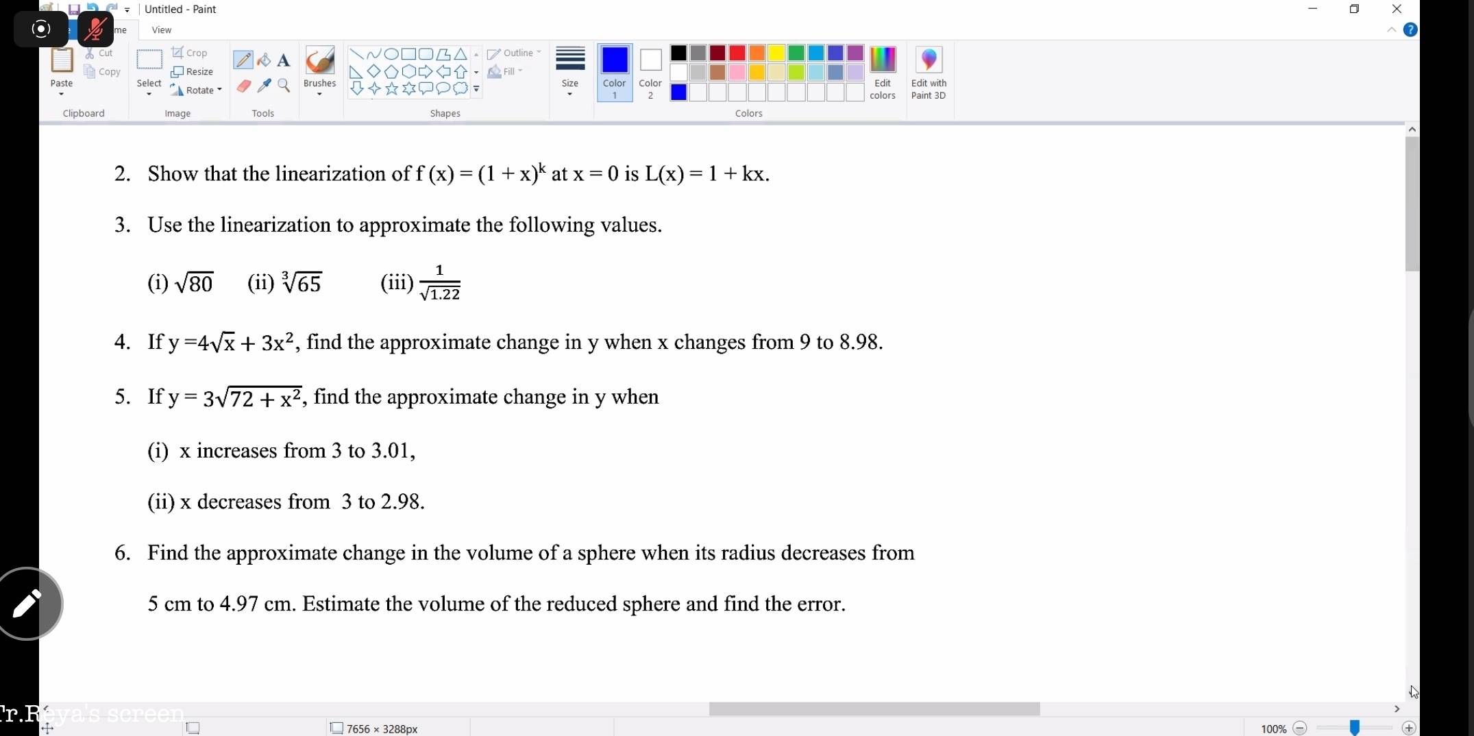 Untitled - Paint 
◎ View 
Crop A 
√○□□△。ブ Outline 。 
aCopy Resize ◇O○、△Fil~ Edit Edit with 
Size 
Rotate Brushes +☆*doGF Color Color 
Clipboard Image Tools Shapes Colors 
2. Show that the linearization of f(x)=(1+x)^k at x=0 is L(x)=1+kx. 
3. Use the linearization to approximate the following values. 
(i) sqrt(80) (ii) sqrt[3](65) (iii)  1/sqrt(1.22) 
4. If y=4sqrt(x)+3x^2 , find the approximate change in y when x changes from 9 to 8.98. 
5. If y=3sqrt(72+x^2) , find the approximate change in y when 
(i) x increases from 3 to 3.01, 
(ii) x decreases from 3 to 2.98. 
6. Find the approximate change in the volume of a sphere when its radius decreases from
5 cm to 4.97 cm. Estimate the volume of the reduced sphere and find the error. 
7656 × 3288px 100%