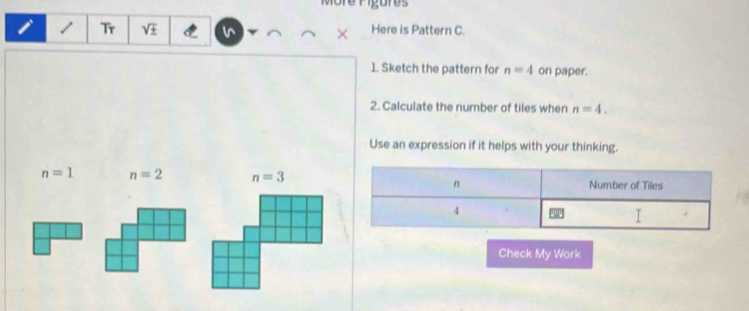 re rigures
1 Tr sqrt(± ) Here is Pattern C.
1. Sketch the pattern for n=4 on paper.
2. Calculate the number of tiles when n=4.
Use an expression if it helps with your thinking.
n=1 n=2
n Number of Tiles
4
I
Check My Work