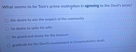 What seems to be Tom's prime motivation in agreeing to the Devil's terms?
the desire to win the respect of the community
he desire to spite his wife
his greed and desire for the treasure
gratitude for the Devil's involvement in Crowninshield's death