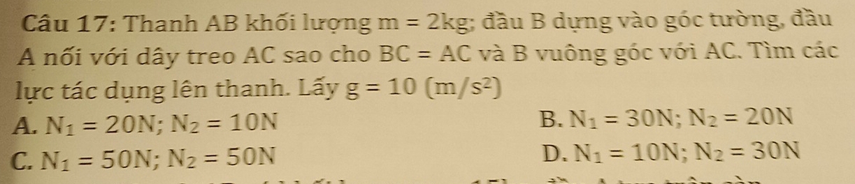 Thanh AB khối lượng m=2kg; đầu B dựng vào góc tường, đầu
A nối với dây treo AC sao cho BC=AC và B vuông góc với AC. Tìm các
lực tác dụng lên thanh. Lấy g=10(m/s^2)
A. N_1=20N; N_2=10N
B. N_1=30N; N_2=20N
C. N_1=50N; N_2=50N
D. N_1=10N; N_2=30N