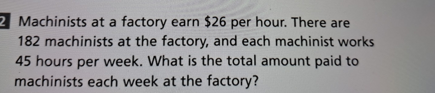 2 Machinists at a factory earn $26 per hour. There are
182 machinists at the factory, and each machinist works
45 hours per week. What is the total amount paid to 
machinists each week at the factory?