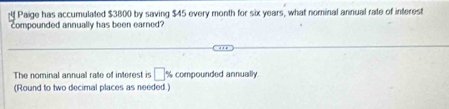 Paige has accumulated $3800 by saving $45 every month for six years, what nominal annual rate of interest 
compounded annually has been earned? 
The nominal annual rate of interest is □ % compounded annually 
(Round to two decimal places as needed.)