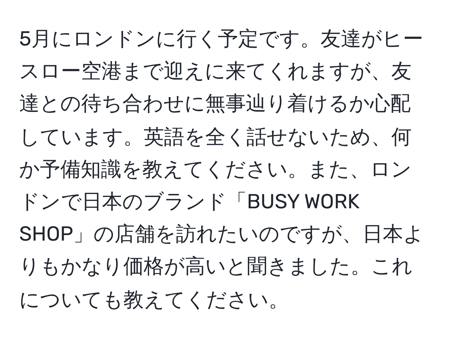 5月にロンドンに行く予定です。友達がヒースロー空港まで迎えに来てくれますが、友達との待ち合わせに無事辿り着けるか心配しています。英語を全く話せないため、何か予備知識を教えてください。また、ロンドンで日本のブランド「BUSY WORK SHOP」の店舗を訪れたいのですが、日本よりもかなり価格が高いと聞きました。これについても教えてください。