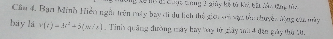 ng Xế đổ đi được trong 3 giây kê từ khi bắt đầu tăng tốc. 
Câu 4. Bạn Minh Hiền ngồi trên máy bay đi du lịch thế giới với vận tốc chuyền động của máy 
báy là v(t)=3t^2+5(m/s). Tính quãng đường máy bay bay từ giây thứ 4 đến giây thứ 10.