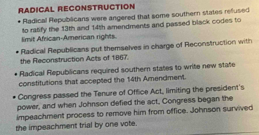 RADICAL RECONSTRUCTION
Radical Republicans were angered that some southern states refused
to ratify the 13th and 14th amendments and passed black codes to
limit African-American rights.
Radical Republicans put themselves in charge of Reconstruction with
the Reconstruction Acts of 1867.
Radical Republicans required southern states to write new state
constitutions that accepted the 14th Amendment.
Congress passed the Tenure of Office Act, limiting the president's
power, and when Johnson defied the act, Congress began the
impeachment process to remove him from office. Johnson survived
the impeachment trial by one vote.