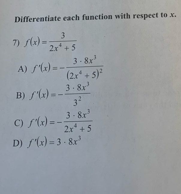 Differentiate each function with respect to x.
7) f(x)= 3/2x^4+5 
A) f'(x)=-frac 3· 8x^3(2x^4+5)^2
B) f'(x)=- 3· 8x^3/3^2 
C) f'(x)=- 3· 8x^3/2x^4+5 
D) f'(x)=3· 8x^3