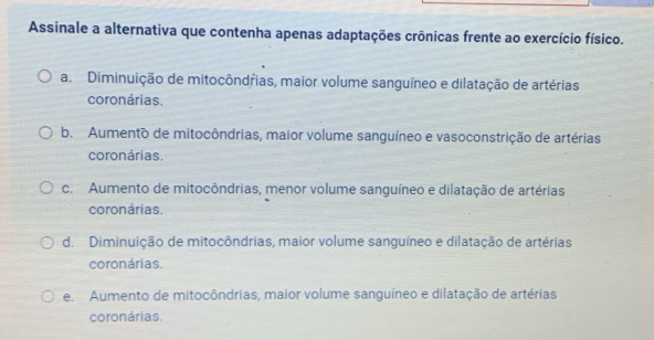 Assinale a alternativa que contenha apenas adaptações crônicas frente ao exercício físico.
a. Diminuição de mitocôndřias, maior volume sanguíneo e dilatação de artérias
coronárias.
b. Aumento de mitocôndrias, maior volume sanguíneo e vasoconstrição de artérias
coronárias.
c. Aumento de mitocôndrias, menor volume sanguíneo e dilatação de artérias
coronárias.
d. Diminuição de mitocôndrias, maior volume sanguíneo e dilatação de artérias
coronárias.
e. Aumento de mitocôndrias, maior volume sanguíneo e dilatação de artérias
coronárias.