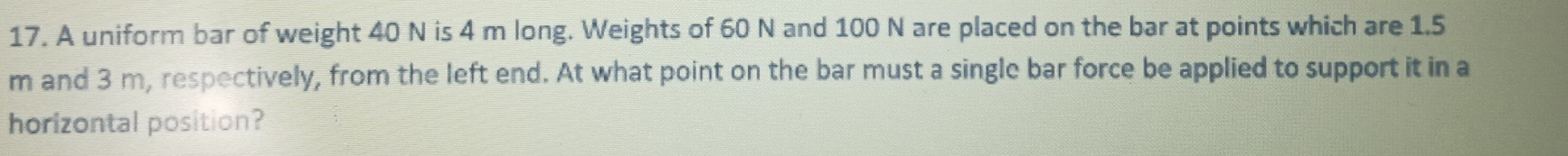 A uniform bar of weight 40 N is 4 m long. Weights of 60 N and 100 N are placed on the bar at points which are 1.5
m and 3 m, respectively, from the left end. At what point on the bar must a single bar force be applied to support it in a 
horizontal position?