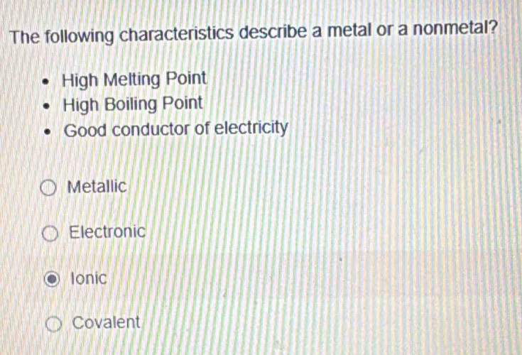 The following characteristics describe a metal or a nonmetal?
High Melting Point
High Boiling Point
Good conductor of electricity
Metallic
Electronic
Ionic
Covalent