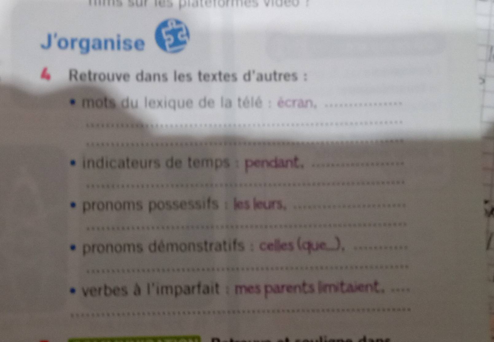 mms sur les praterormes video . 
J'organise 
€ Retrouve dans les textes d'autres : 
mots du lexique de la télé : écran,_ 
_ 
_ 
indicateurs de temps : pendant._ 
_ 
pronoms possessifs : les leurs,_ 
_ 
pronoms démonstratifs : celles (que..),_ 
_ 
verbes à l'imparfait :mes parents limitaient, .... 
_