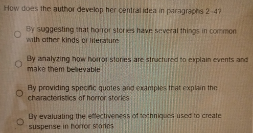 How does the author develop her central idea in paragraphs 2 --4?
By suggesting that horror stories have several things in common
with other kinds of literature
By analyzing how horror stories are structured to explain events and
make them believable
By providing specific quotes and examples that explain the
characteristics of horror stories
By evaluating the effectiveness of techniques used to create
suspense in horror stories