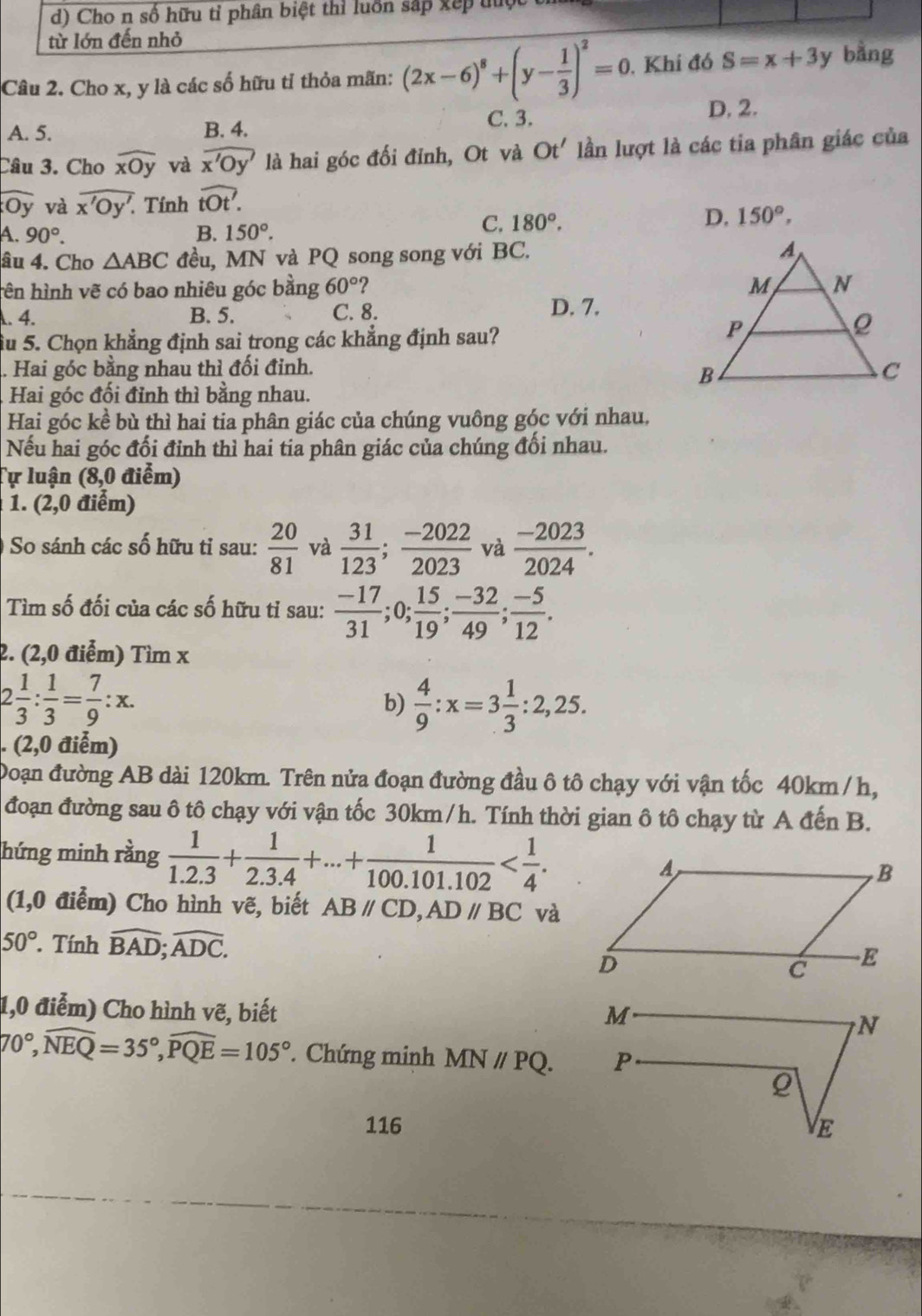 d) Cho n số hữu tỉ phân biệt thì luồn sắp xếp tộc
từ lớn đến nhỏ
Câu 2. Cho x, y là các số hữu tỉ thỏa mãn: (2x-6)^8+(y- 1/3 )^2=0. Khí đó S=x+3y bằng
A. 5. B. 4. C. 3.
D, 2.
Câu 3. Cho widehat xOy và widehat x'Oy' là hai góc đối đỉnh, Ot và Ot' lần lượt là các tia phân giác của
Oy và overline Ov overline x'Oy'. Tính widehat tOt'.
D, 150°,
A. 90°. B. 150°.
C. 180°.
âu 4. Cho △ ABC đều, MN và PQ song song với BC. 
tên hình vẽ có bao nhiêu góc bằng 60° 2. 4. B. 5. C. 8. D. 7.
ầu 5. Chọn khẳng định sai trong các khẳng định sau?
.. Hai góc bằng nhau thì đối đinh.
Hai góc đối đỉnh thì bằng nhau.
Hai góc kề bù thì hai tia phân giác của chúng vuông góc với nhau,
Nếu hai góc đối đỉnh thì hai tia phân giác của chúng đối nhau.
Tự luận (8,0 điểm)
1. (2,0 điểm)
So sánh các số hữu tỉ sau:  20/81  và  31/123 ; (-2022)/2023  và  (-2023)/2024 .
Tìm số đối của các số hữu tỉ sau:  (-17)/31 ;0; 15/19 ; (-32)/49 ; (-5)/12 .
2. (2,0 điểm) Tìm x
2 1/3 : 1/3 = 7/9 :x.
b)  4/9 :x=3 1/3 :2,25.. (2,0 điểm)
Đoạn đường AB dài 120km. Trên nửa đoạn đường đầu ô tô chạy với vận tốc 40km /h,
đoạn đường sau ô tô chạy với vận tốc 30km/h. Tính thời gian ô tô chạy từ A đến B.
hứng minh rằng  1/1.2.3 + 1/2.3.4 +...+ 1/100.101.102 
(1,0 điểm) Cho hình vẽ, biết ABparallel CD,ADparallel BC và
50°. Tính widehat BAD;widehat ADC.
1,0 điểm) Cho hình vẽ, biết
70°,widehat NEQ=35°,widehat PQE=105° * Chứng minh MNparallel PQ.
116