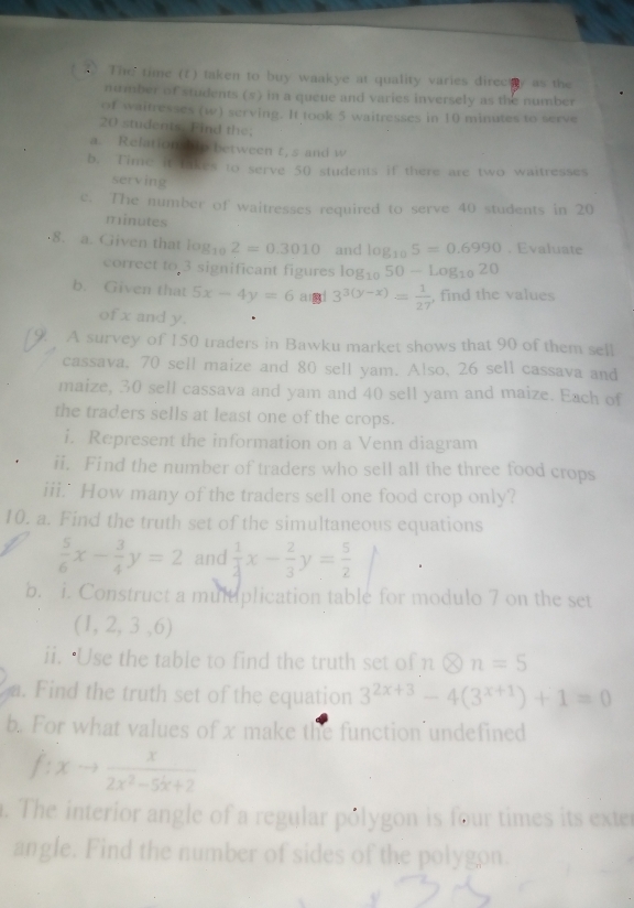 The time (t) taken to buy waakye at quality varies direct y as the
number of students (s) in a queue and varies inversely as the number
of waitresses (w) serving. It took 5 waitresses in 10 minutes to serve
20 students. Find the;
a. Relation bto between t, s and w
b. Time it takes to serve 50 students if there are two waitresses
serving
e. The number of waitresses required to serve 40 students in 20
minutes
8. a. Given that log _102=0.3010 and log _105=0.6990. Evaluate
correct to 3 significant figures log _1050-log _1020
b. Given that 5x-4y=6 a 1° 3^(3(y-x))= 1/27  , find the values
of x and y.
9. A survey of 150 traders in Bawku market shows that 90 of them sell
cassava, 70 sell maize and 80 sell yam. Also, 26 sell cassava and
maize, 30 sell cassava and yam and 40 sell yam and maize. Each of
the traders sells at least one of the crops.
i. Represent the information on a Venn diagram
ii. Find the number of traders who sell all the three food crops
iii.' How many of the traders sell one food crop only?
10. a. Find the truth set of the simultaneous equations
 5/6 x- 3/4 y=2 and  1/4 x- 2/3 y= 5/2 
b. i. Construct a multiplication table for modulo 7 on the set
(1,2,3,6)
ii. ‘Use the table to find the truth set of notimes n=5
a. Find the truth set of the equation 3^(2x+3)-4(3^(x+1))+1=0
b. For what values of x make the function'undefined
f: to  x/2x^2-5x+2 . The interior angle of a regular pólygon is four times its exter
angle. Find the number of sides of the polygon.