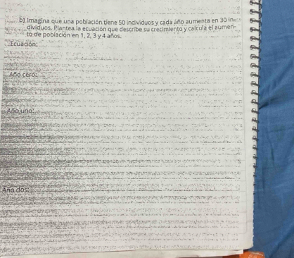 Imagina que una población tiene 50 individuos y cada año aumenta en 30 in
dividuos. Plantea la ecuación que describe su crecimiento y calcula el aúmen- 
to de población en 1, 2, 3 y 4 años. 
Ecuación: 
Año ceró: 
Año uno: 
Aña dos: