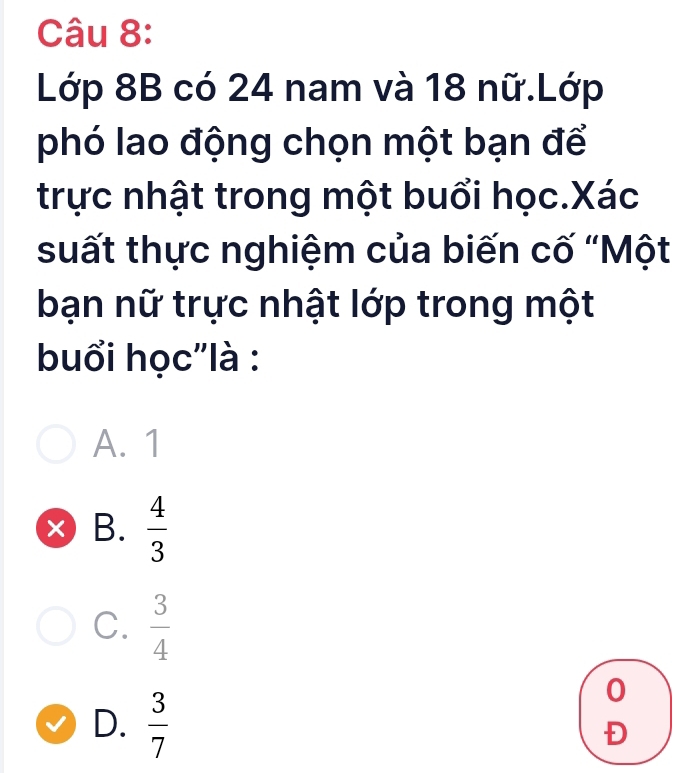 Lớp 8B có 24 nam và 18 nữ.Lớp
phó lao động chọn một bạn để
trực nhật trong một buổi học.Xác
suất thực nghiệm của biến cố “Một
bạn nữ trực nhật lớp trong một
buổi học'là :
A. 1
× B.  4/3 
C.  3/4 
D.  3/7 
0