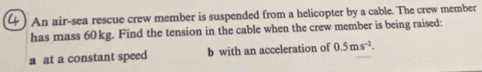 An air-sea rescue crew member is suspended from a helicopter by a cable. The crew member 
has mass 60 kg. Find the tension in the cable when the crew member is being raised: 
a at a constant speed b with an acceleration of 0.5ms^(-2).