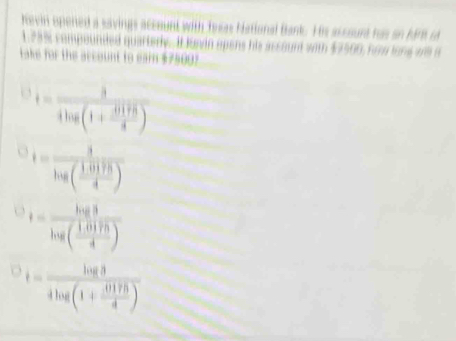 hevin opered a savings account with tewas National Bank. His as sourt has on hir i
123% compounded quartery. It Juwin opens his assount with $7500, hom long ws a
Lake for the account to eai $7500?
t=frac 34log (1+ 4119/3 )
t=frac 3log ( (1.0175)/4 )
t=frac log 8log ( (1.0175)/4 )
t=frac log 34log (1+ 0175/4 )