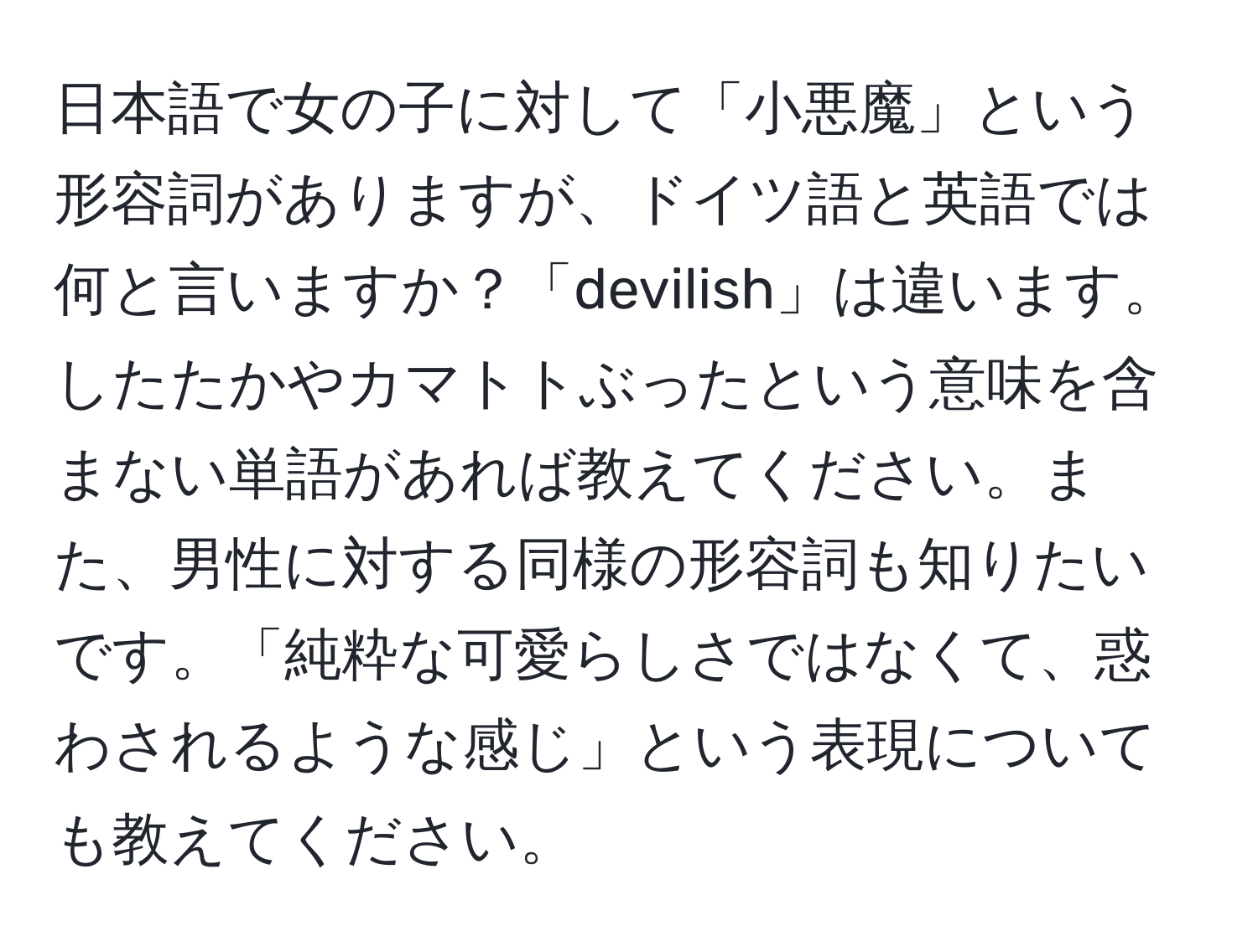 日本語で女の子に対して「小悪魔」という形容詞がありますが、ドイツ語と英語では何と言いますか？「devilish」は違います。したたかやカマトトぶったという意味を含まない単語があれば教えてください。また、男性に対する同様の形容詞も知りたいです。「純粋な可愛らしさではなくて、惑わされるような感じ」という表現についても教えてください。