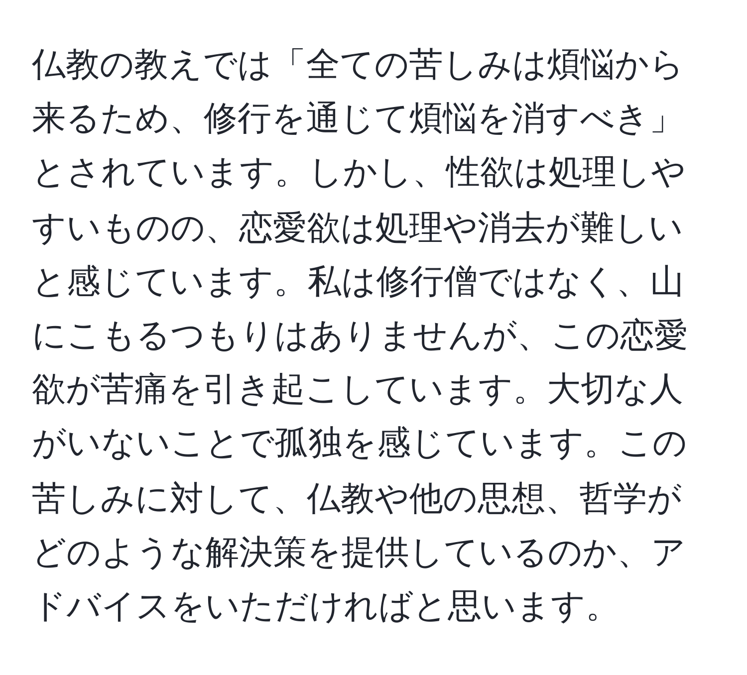 仏教の教えでは「全ての苦しみは煩悩から来るため、修行を通じて煩悩を消すべき」とされています。しかし、性欲は処理しやすいものの、恋愛欲は処理や消去が難しいと感じています。私は修行僧ではなく、山にこもるつもりはありませんが、この恋愛欲が苦痛を引き起こしています。大切な人がいないことで孤独を感じています。この苦しみに対して、仏教や他の思想、哲学がどのような解決策を提供しているのか、アドバイスをいただければと思います。