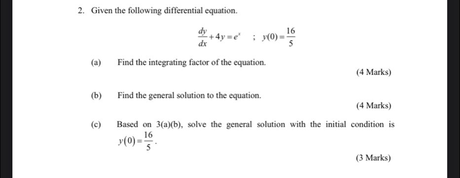 Given the following differential equation.
 dy/dx +4y=e^x; y(0)= 16/5 
(a) Find the integrating factor of the equation.
(4 Marks)
(b) Find the general solution to the equation.
(4 Marks)
(c) Based on 3(a)(b) , solve the general solution with the initial condition is
y(0)= 16/5 . 
(3 Marks)