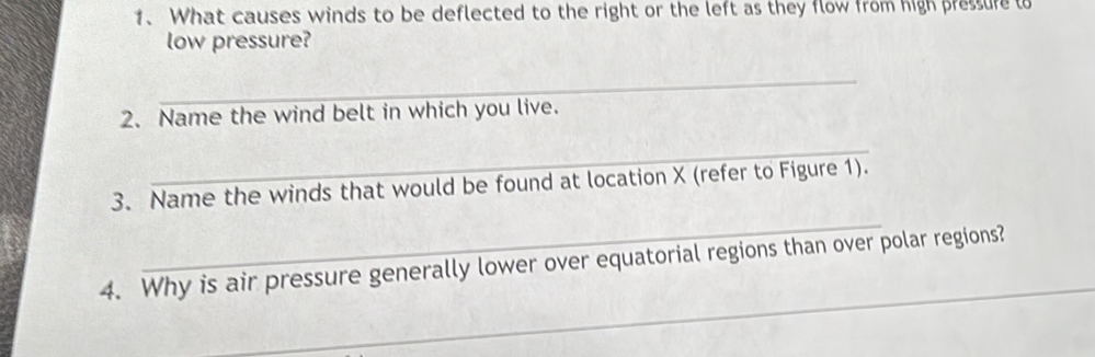What causes winds to be deflected to the right or the left as they flow from high pressure to 
low pressure? 
_ 
2. Name the wind belt in which you live. 
_ 
_ 
3. Name the winds that would be found at location X (refer to Figure 1). 
_ 
4. Why is air pressure generally lower over equatorial regions than over polar regions?