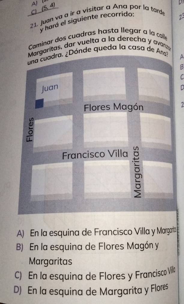 A) (5,4)
21. Juan va a ir a visitar a Ana por la tarde C)
23
y hará el siguiente recorrido: D1
Caminar dos cuadras hasta llegar a la calle
Margaritas, dar vuelta a la derecha y avanzar
una cuadra. ¿Dónde queda la casa de Ana?
A
B
C
Juan
D
Flores Magón
2
Francisco Villa
B
A) En la esquina de Francisco Villa y Margarits
B) En la esquina de Flores Magón y
Margaritas
C) En la esquina de Flores y Francisco Villa
D) En la esquina de Margarita y Flores