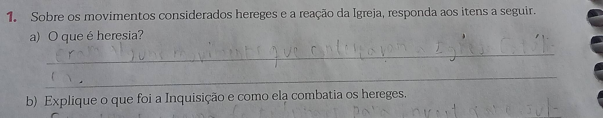 Sobre os movimentos considerados hereges e a reação da Igreja, responda aos itens a seguir. 
a) O queé heresia? 
_ 
_ 
b) Explique o que foi a Inquisição e como ela combatia os hereges.